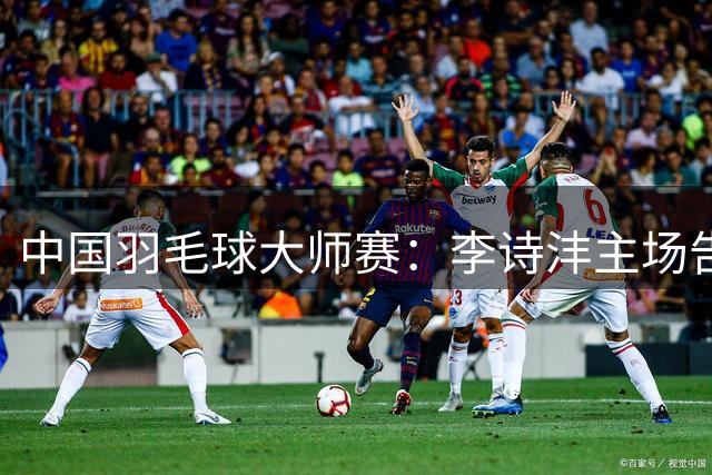 中国羽毛球大师赛：李诗沣主场告负日本名将奈良冈功大