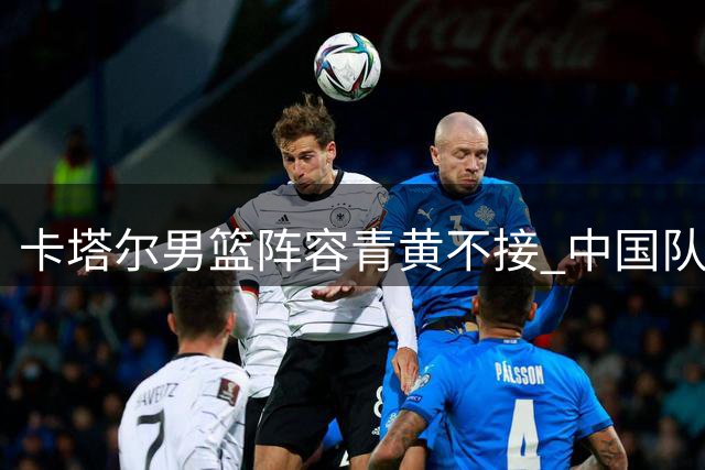 卡塔尔男篮阵容青黄不接 中国队世预赛首战迎良机