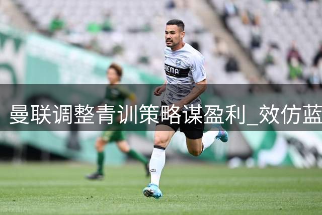 曼联调整青训策略谋盈利 效仿蓝军蓝月亮卖人创收