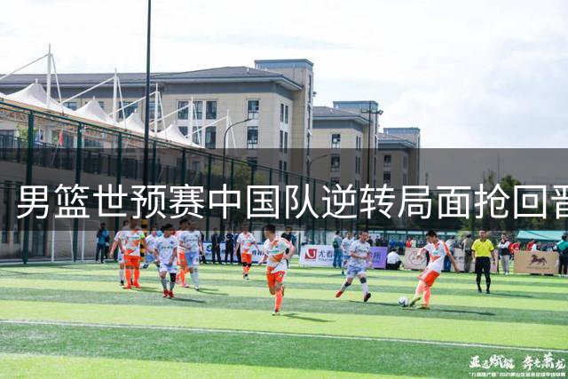 男篮世预赛中国队逆转局面抢回晋级主动