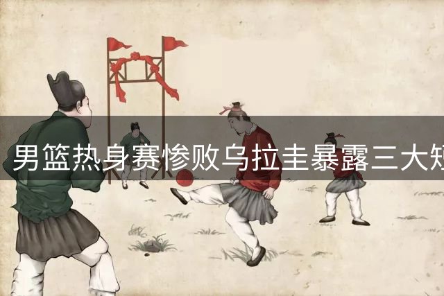 男篮热身赛惨败乌拉圭暴露三大短板 后卫线集体哑火成主因
