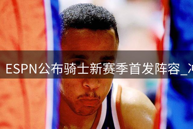 ESPN公布骑士新赛季首发阵容 冲击东决前景引热议